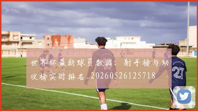 世界杯最新球员数据：射手榜与助攻榜实时排名_20260526125718