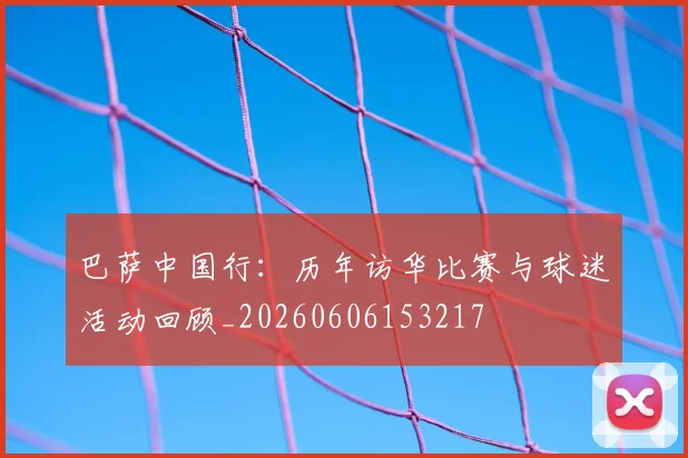 巴萨中国行：历年访华比赛与球迷活动回顾_20260606153217