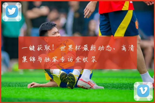 一键获取！世界杯最新动态、高清集锦与独家专访全收录