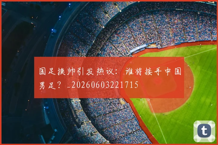 国足换帅引发热议:谁将接手中国男足?_20260603221715