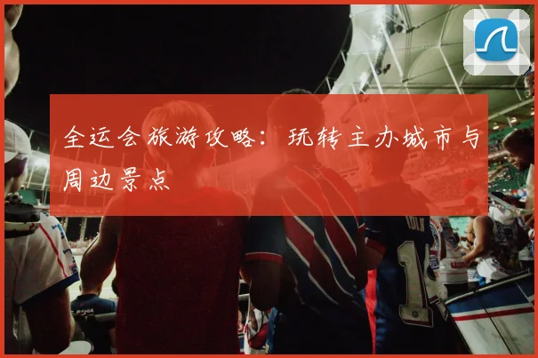 全运会旅游攻略：玩转主办城市与周边景点