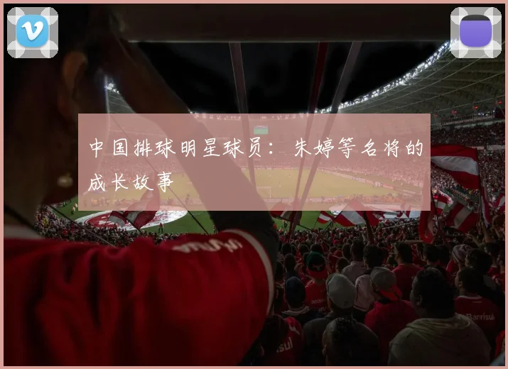 中国排球明星球员：朱婷等名将的成长故事