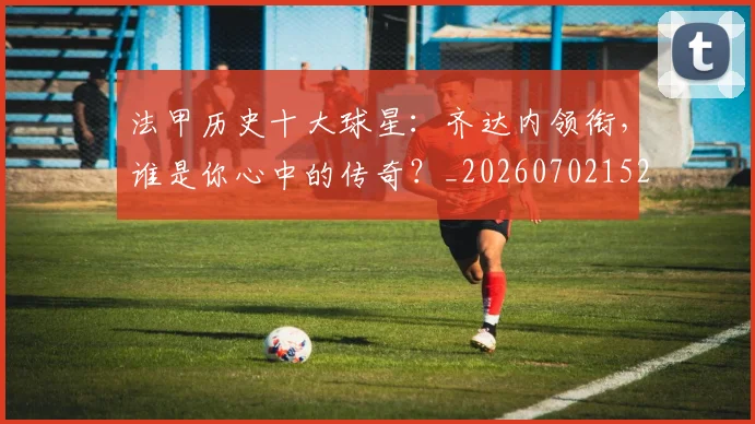 法甲历史十大球星：齐达内领衔，谁是你心中的传奇？_20260702152239