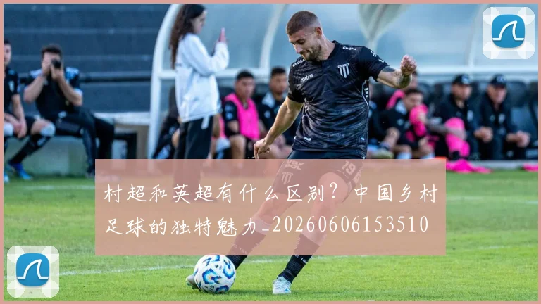 村超和英超有什么区别？中国乡村足球的独特魅力_20260606153510