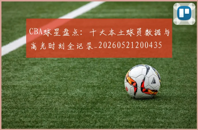 CBA球星盘点：十大本土球员数据与高光时刻全记录_20260521200435