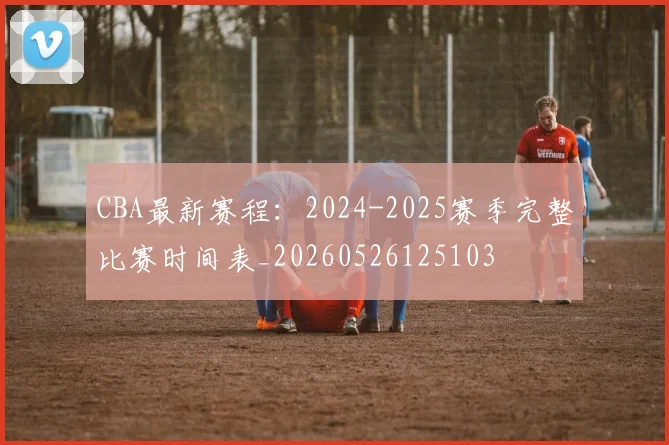 CBA最新赛程：2024-2025赛季完整比赛时间表_20260526125103