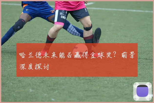 哈兰德未来能否赢得金球奖？前景深度探讨