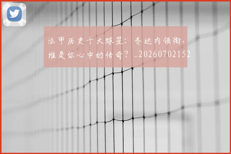 法甲历史十大球星:齐达内领衔,谁是你心中的传奇?_20260702152239