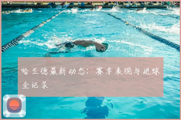哈兰德最新动态：赛季表现与进球全记录