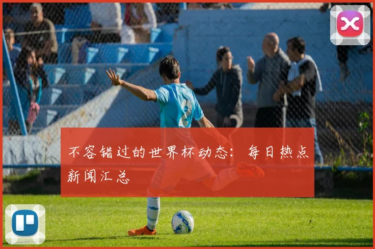 不容错过的世界杯动态：每日热点新闻汇总