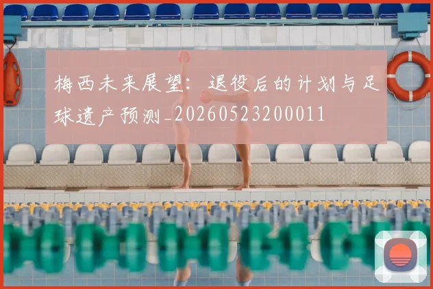 梅西未来展望：退役后的计划与足球遗产预测_20260523200011