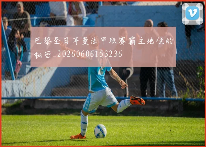 巴黎圣日耳曼法甲联赛霸主地位的秘密_20260606153236