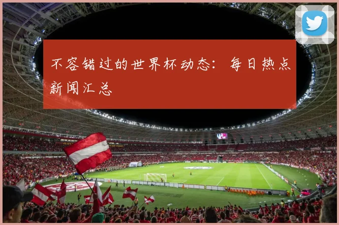 不容错过的世界杯动态:每日热点新闻汇总