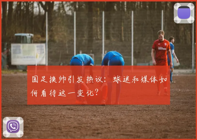 国足换帅引发热议：球迷和媒体如何看待这一变化？