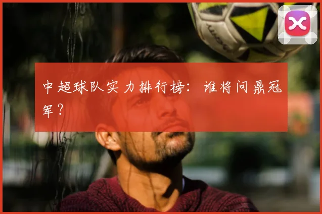 中超球队实力排行榜：谁将问鼎冠军？