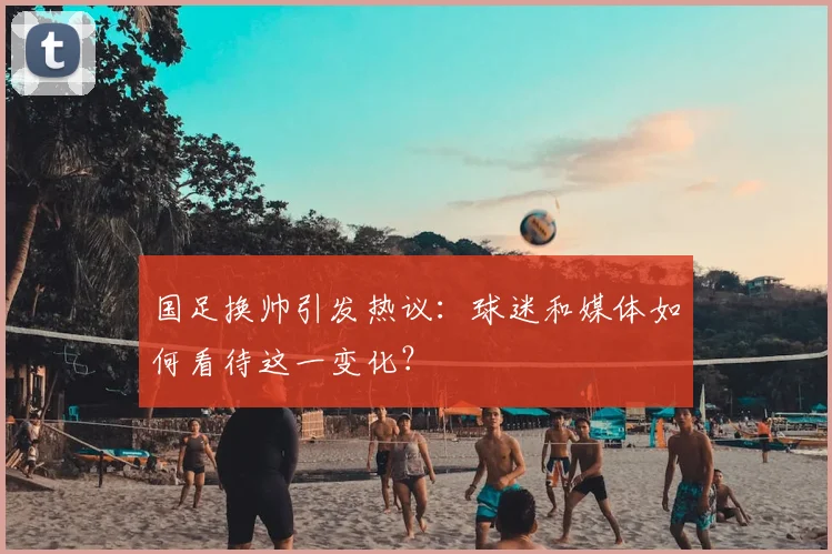 国足换帅引发热议:球迷和媒体如何看待这一变化?