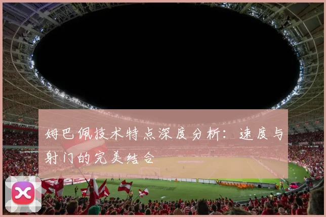 姆巴佩技术特点深度分析:速度与射门的完美结合