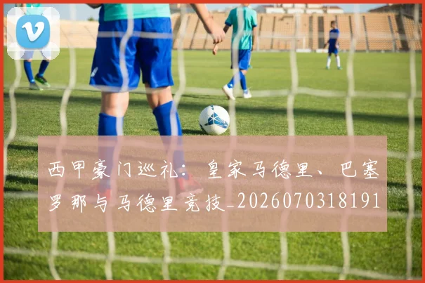 西甲豪门巡礼：皇家马德里、巴塞罗那与马德里竞技_20260703181919