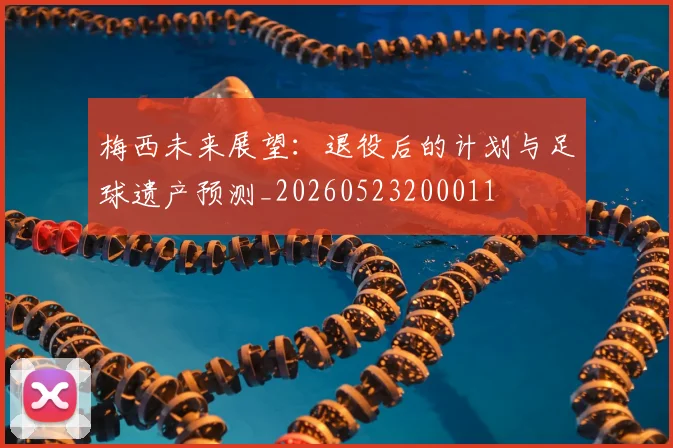 梅西未来展望：退役后的计划与足球遗产预测_20260523200011